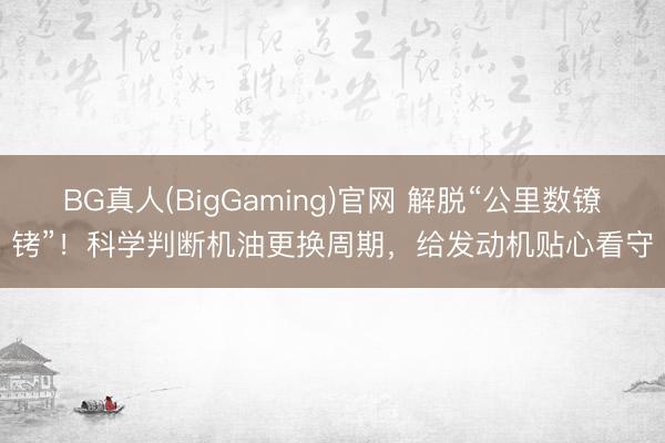 BG真人(BigGaming)官网 解脱“公里数镣铐”！科学判断机油更换周期，给发动机贴心看守