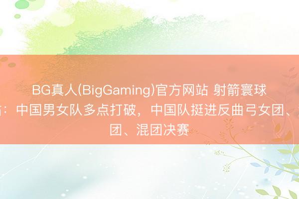BG真人(BigGaming)官方网站 射箭寰球杯上海站：中国男女队多点打破，中国队挺进反曲弓女团、混团决赛