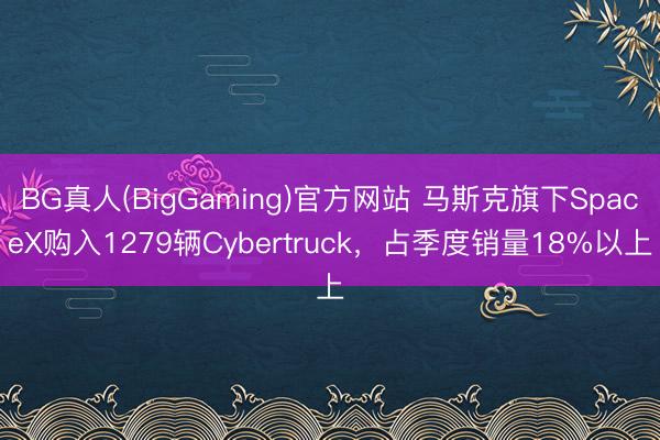BG真人(BigGaming)官方网站 马斯克旗下SpaceX购入1279辆Cybertruck，占季度销量18%以上