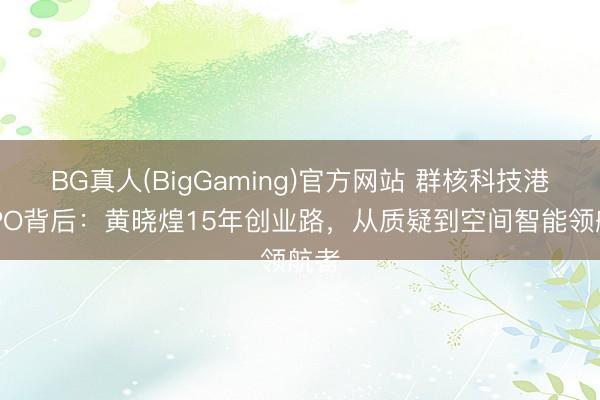 BG真人(BigGaming)官方网站 群核科技港股IPO背后：黄晓煌15年创业路，从质疑到空间智能领航者