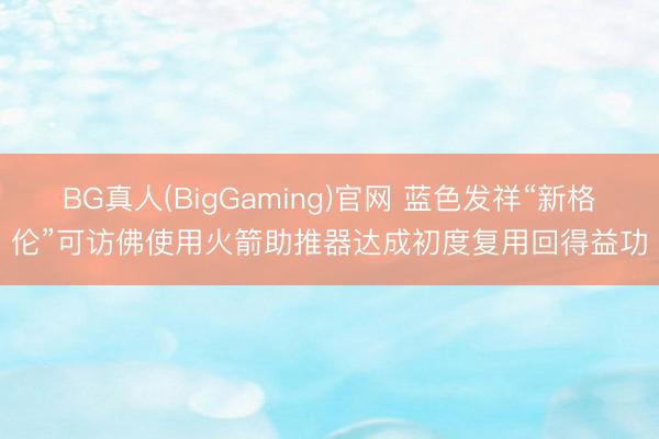 BG真人(BigGaming)官网 蓝色发祥“新格伦”可访佛使用火箭助推器达成初度复用回得益功